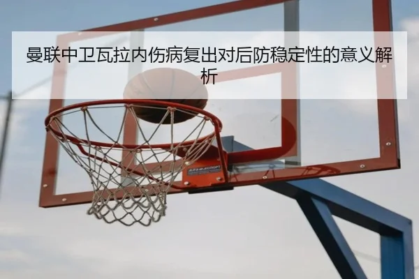 曼联中卫瓦拉内伤病复出对后防稳定性的意义解析